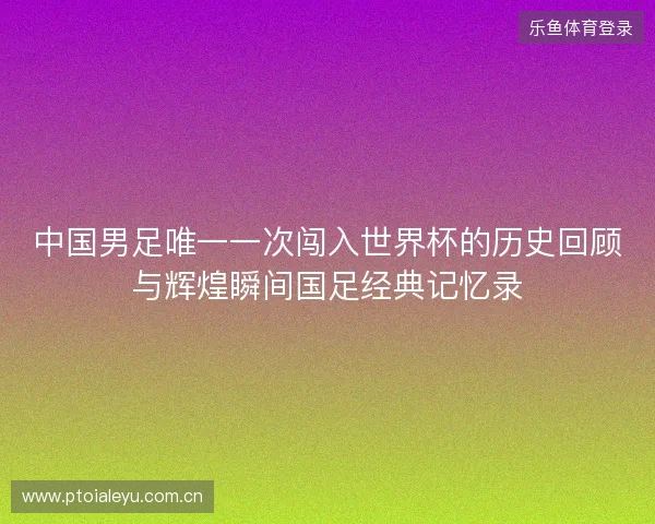 中国男足唯一一次闯入世界杯的历史回顾与辉煌瞬间国足经典记忆录
